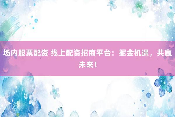 场内股票配资 线上配资招商平台：掘金机遇，共赢未来！