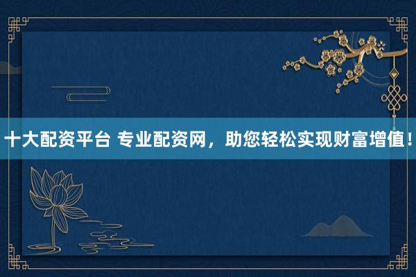 十大配资平台 专业配资网，助您轻松实现财富增值！