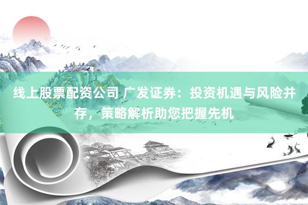 线上股票配资公司 广发证券：投资机遇与风险并存，策略解析助您把握先机