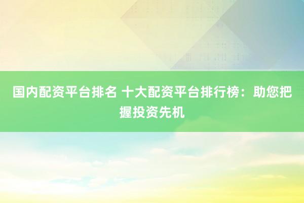 国内配资平台排名 十大配资平台排行榜：助您把握投资先机