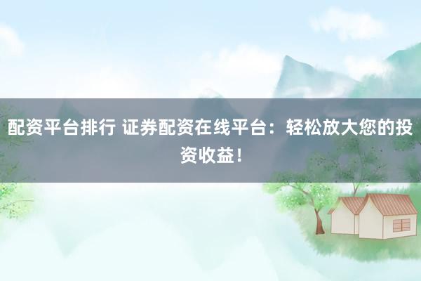 配资平台排行 证券配资在线平台：轻松放大您的投资收益！