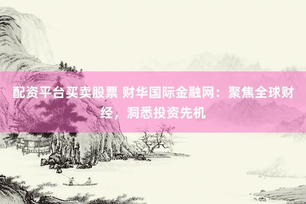配资平台买卖股票 财华国际金融网：聚焦全球财经，洞悉投资先机
