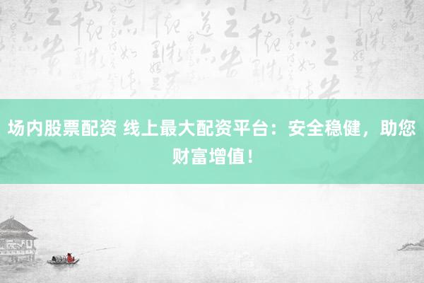 场内股票配资 线上最大配资平台：安全稳健，助您财富增值！