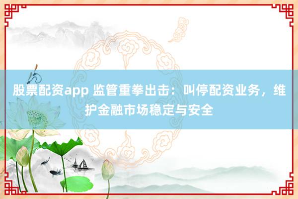 股票配资app 监管重拳出击：叫停配资业务，维护金融市场稳定与安全