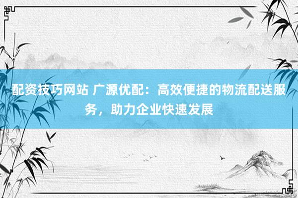 配资技巧网站 广源优配：高效便捷的物流配送服务，助力企业快速发展