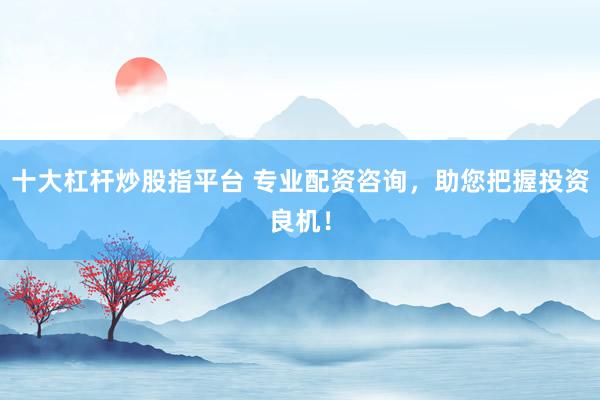 十大杠杆炒股指平台 专业配资咨询，助您把握投资良机！