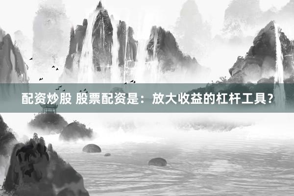 配资炒股 股票配资是：放大收益的杠杆工具？