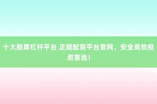 十大股票杠杆平台 正规配资平台官网，安全高效投资首选！