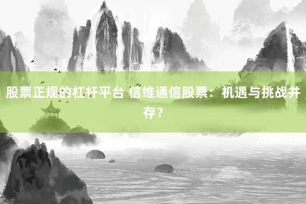 股票正规的杠杆平台 信维通信股票：机遇与挑战并存？
