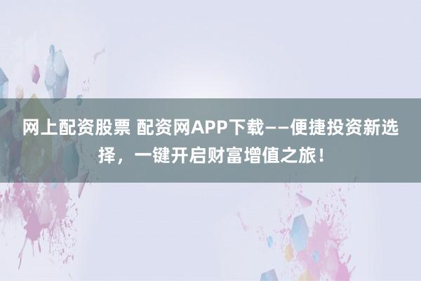 网上配资股票 配资网APP下载——便捷投资新选择，一键开启财富增值之旅！