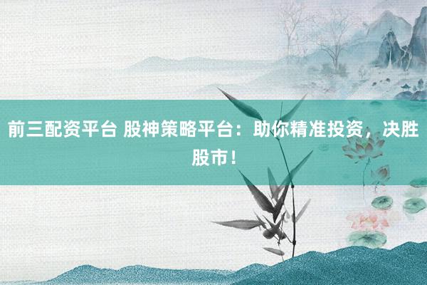 前三配资平台 股神策略平台：助你精准投资，决胜股市！