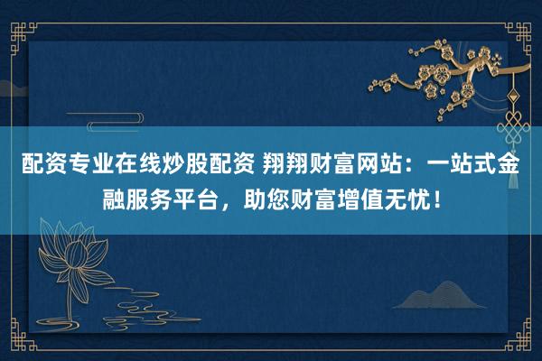 配资专业在线炒股配资 翔翔财富网站：一站式金融服务平台，助您财富增值无忧！