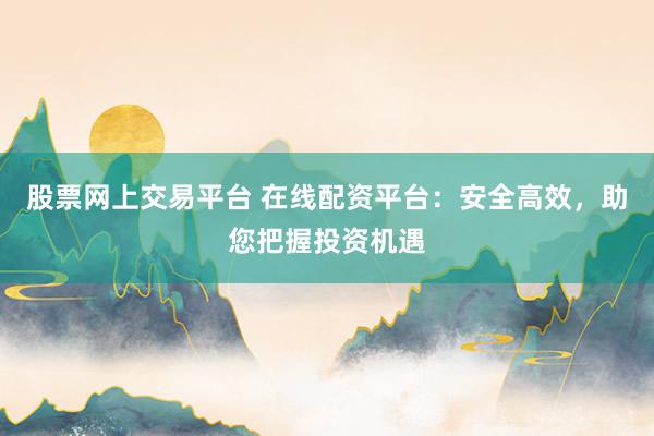 股票网上交易平台 在线配资平台：安全高效，助您把握投资机遇
