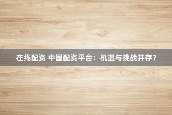 在线配资 中国配资平台：机遇与挑战并存？