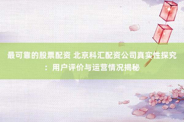 最可靠的股票配资 北京科汇配资公司真实性探究：用户评价与运营情况揭秘