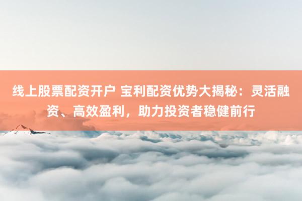 线上股票配资开户 宝利配资优势大揭秘：灵活融资、高效盈利，助力投资者稳健前行