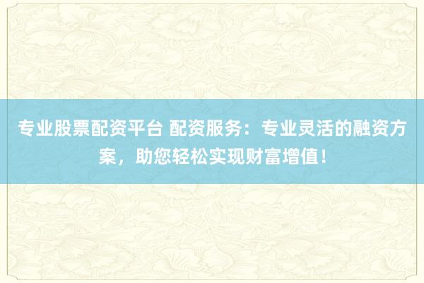 专业股票配资平台 配资服务：专业灵活的融资方案，助您轻松实现财富增值！