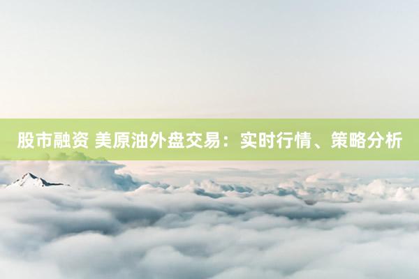 股市融资 美原油外盘交易：实时行情、策略分析