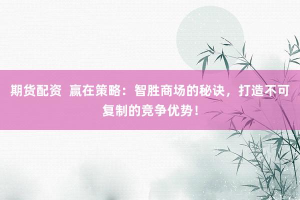 期货配资  赢在策略：智胜商场的秘诀，打造不可复制的竞争优势！