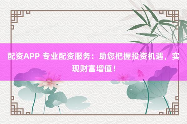配资APP 专业配资服务：助您把握投资机遇，实现财富增值！