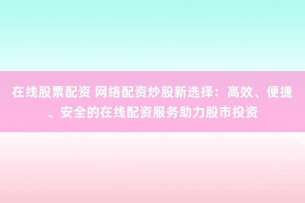 在线股票配资 网络配资炒股新选择：高效、便捷、安全的在线配资服务助力股市投资
