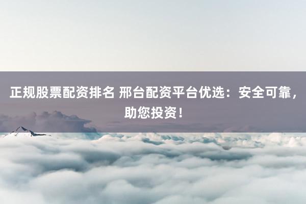 正规股票配资排名 邢台配资平台优选：安全可靠，助您投资！