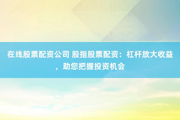 在线股票配资公司 股指股票配资：杠杆放大收益，助您把握投资机会