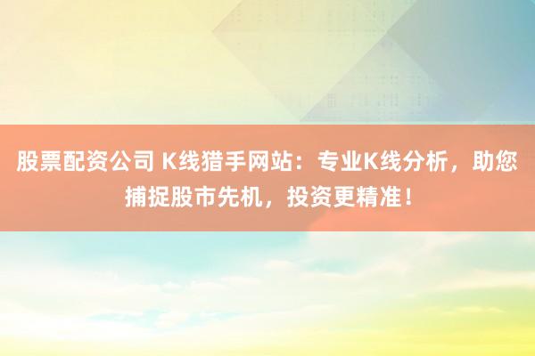 股票配资公司 K线猎手网站：专业K线分析，助您捕捉股市先机，投资更精准！
