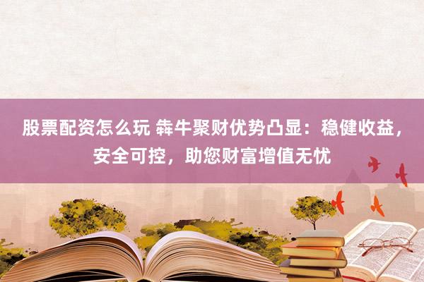 股票配资怎么玩 犇牛聚财优势凸显：稳健收益，安全可控，助您财富增值无忧