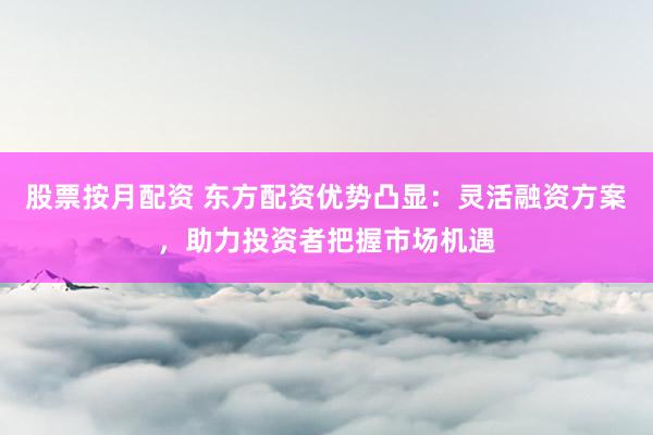 股票按月配资 东方配资优势凸显：灵活融资方案，助力投资者把握市场机遇
