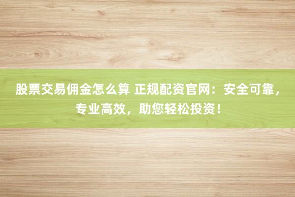股票交易佣金怎么算 正规配资官网：安全可靠，专业高效，助您轻松投资！
