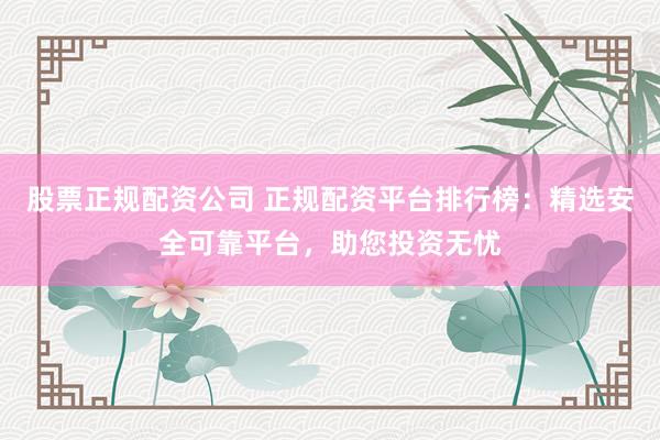 股票正规配资公司 正规配资平台排行榜：精选安全可靠平台，助您投资无忧