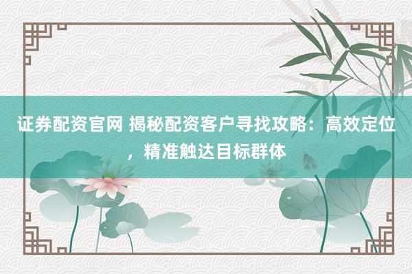 证券配资官网 揭秘配资客户寻找攻略：高效定位，精准触达目标群体