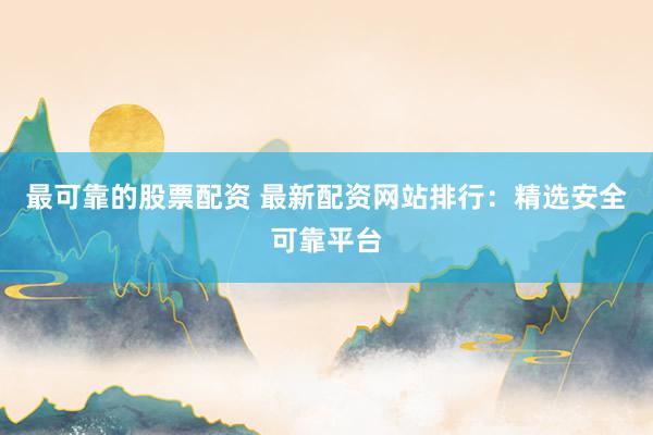 最可靠的股票配资 最新配资网站排行：精选安全可靠平台