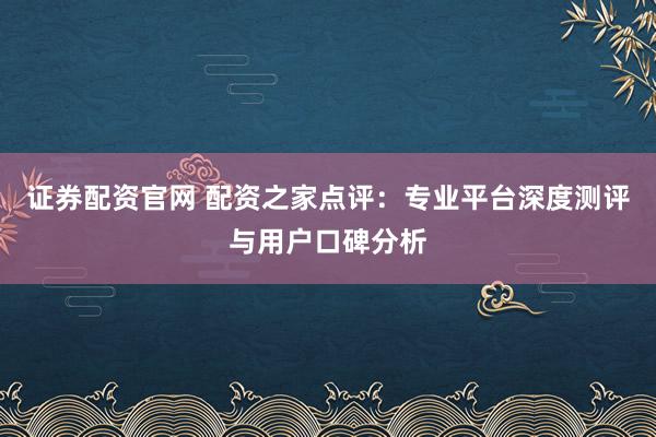 证券配资官网 配资之家点评：专业平台深度测评与用户口碑分析