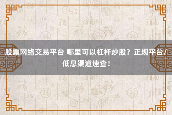 股票网络交易平台 哪里可以杠杆炒股？正规平台/低息渠道速查！