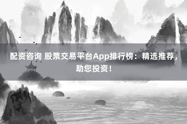 配资咨询 股票交易平台App排行榜：精选推荐，助您投资！