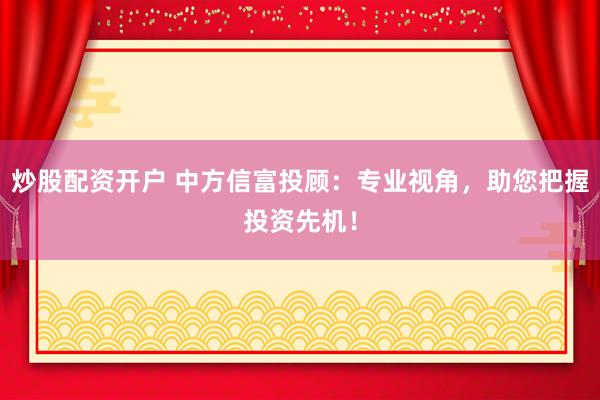 炒股配资开户 中方信富投顾：专业视角，助您把握投资先机！