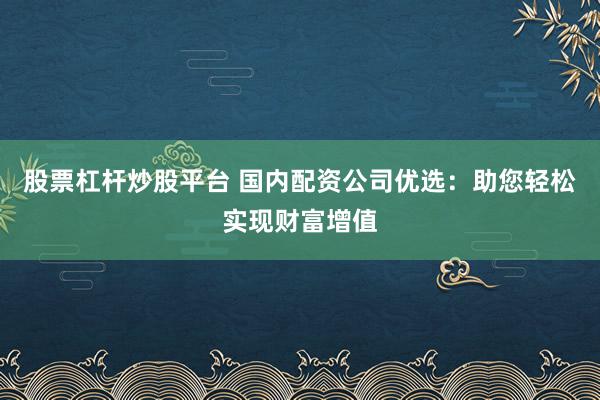 股票杠杆炒股平台 国内配资公司优选：助您轻松实现财富增值