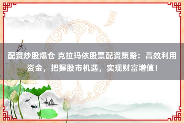 配资炒股爆仓 克拉玛依股票配资策略：高效利用资金，把握股市机遇，实现财富增值！