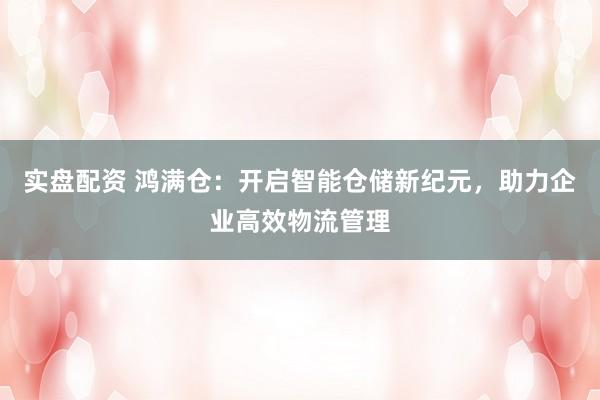 实盘配资 鸿满仓：开启智能仓储新纪元，助力企业高效物流管理