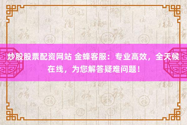 炒股股票配资网站 金蜂客服：专业高效，全天候在线，为您解答疑难问题！
