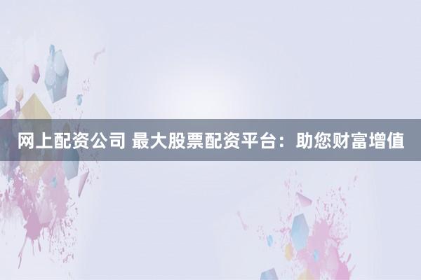 网上配资公司 最大股票配资平台：助您财富增值