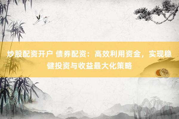 炒股配资开户 债券配资：高效利用资金，实现稳健投资与收益最大化策略