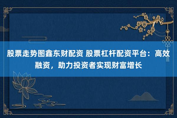 股票走势图鑫东财配资 股票杠杆配资平台：高效融资，助力投资者实现财富增长
