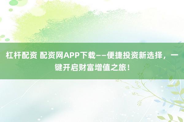 杠杆配资 配资网APP下载——便捷投资新选择，一键开启财富增值之旅！