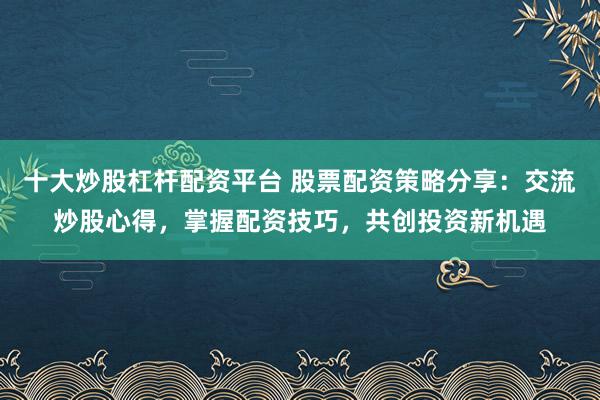 十大炒股杠杆配资平台 股票配资策略分享：交流炒股心得，掌握配资技巧，共创投资新机遇