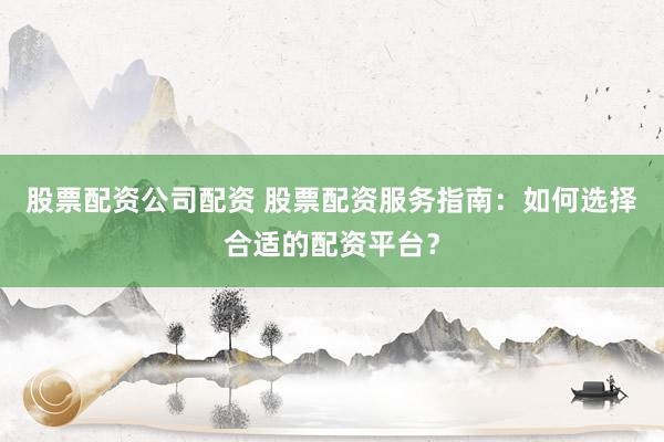 股票配资公司配资 股票配资服务指南：如何选择合适的配资平台？
