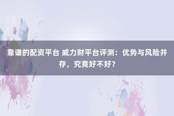 靠谱的配资平台 威力财平台评测：优势与风险并存，究竟好不好？