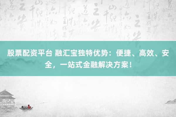 股票配资平台 融汇宝独特优势：便捷、高效、安全，一站式金融解决方案！